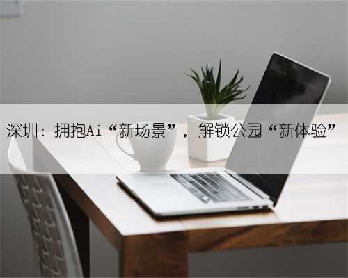 深圳:拥抱Ai“新场景”,解锁公园“新体验”