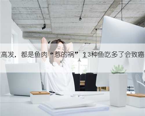 我国癌症高发,都是鱼肉“惹的祸”?3种鱼吃多了会致癌?早了解