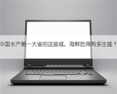 中国水产第一大省的这座城，海鲜吃得有多生猛？