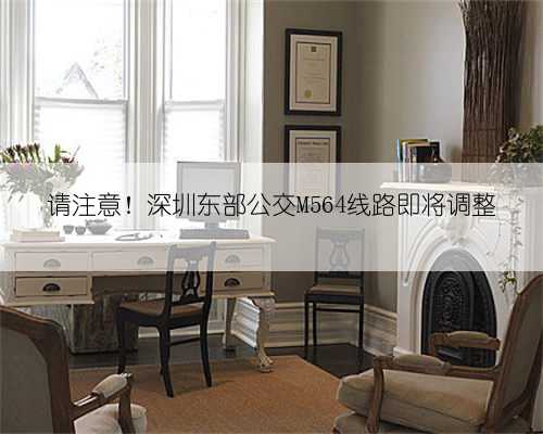 请注意!深圳东部公交M564线路即将调整
