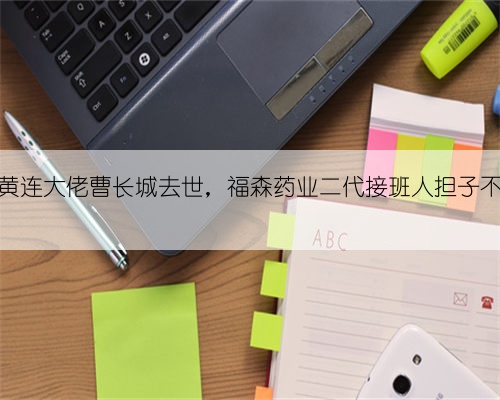双黄连大佬曹长城去世,福森药业二代接班人担子不轻