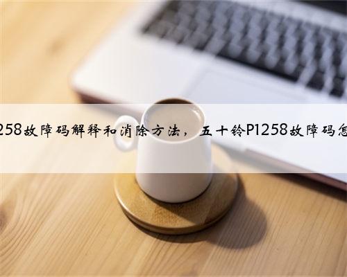 五十铃p1258故障码解释和消除方法,五十铃P1258故障码怎么解决?