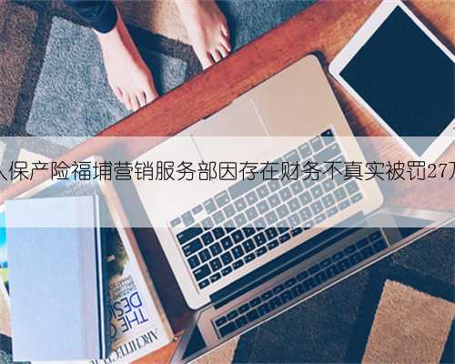 人保产险福埔营销服务部因存在财务不真实被罚27万