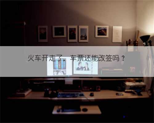 火车开走了,车票还能改签吗?