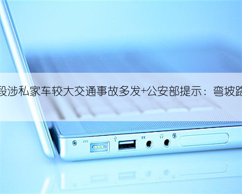 权威发布 | 近期弯坡路段涉私家车较大交通事故多发 公安部提示：弯坡路段应