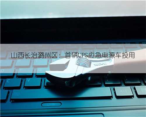山西长治潞州区:首辆UPS应急电源车投用