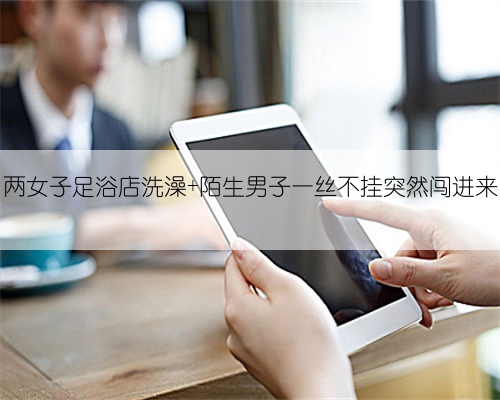 两女子足浴店洗澡 陌生男子一丝不挂突然闯进来