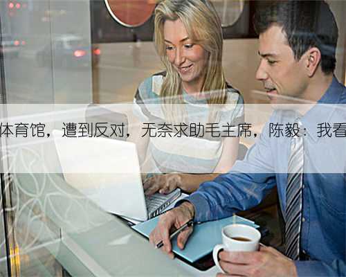 贺龙要盖体育馆，遭到反对，无奈求助毛主席，陈毅：我看没有不行