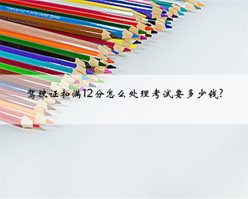 驾驶证扣满12分怎么处理考试要多少钱?