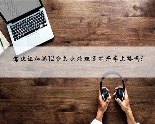 驾驶证扣满12分怎么处理还能开车上路吗?