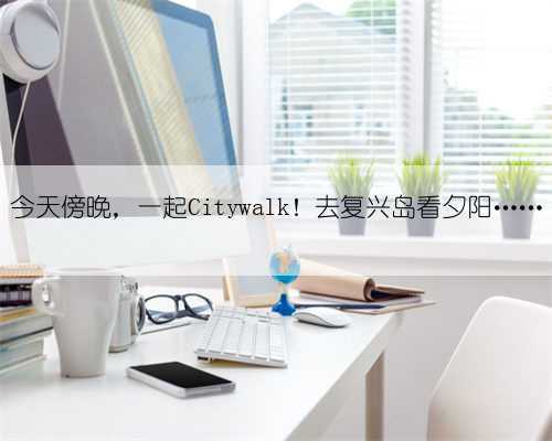 今天傍晚,一起Citywalk!去复兴岛看夕阳……