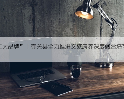 全力打造“五大品牌”丨壶关县全力推进文旅康养深度融合培育经济增长极