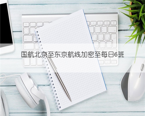 国航北京至东京航线加密至每日6班