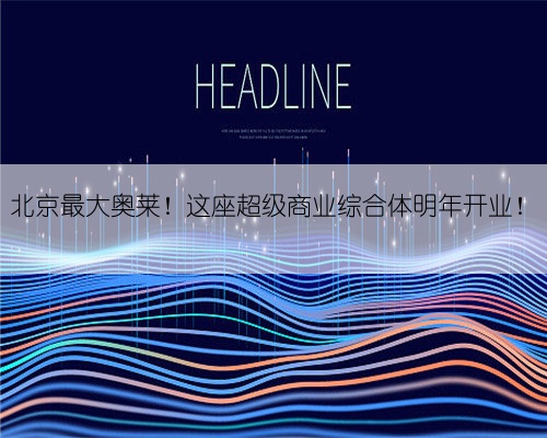 北京最大奥莱!这座超级商业综合体明年开业!