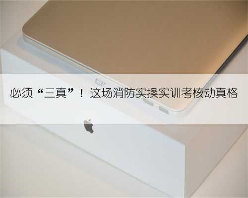 必须“三真”！这场消防实操实训考核动真格