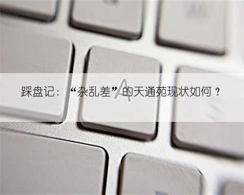 踩盘记：“杂乱差”的天通苑现状如何？