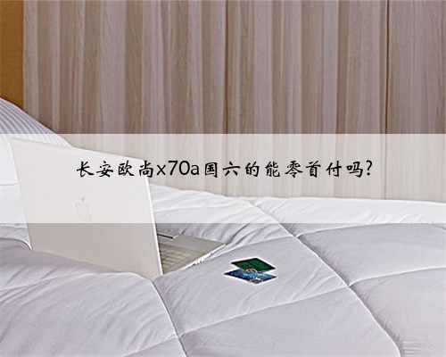 长安欧尚x70a国六的能零首付吗?