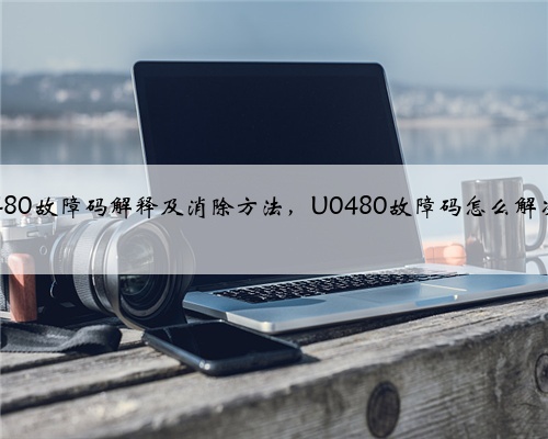 u0480故障码解释及消除方法，U0480故障码怎么解决？