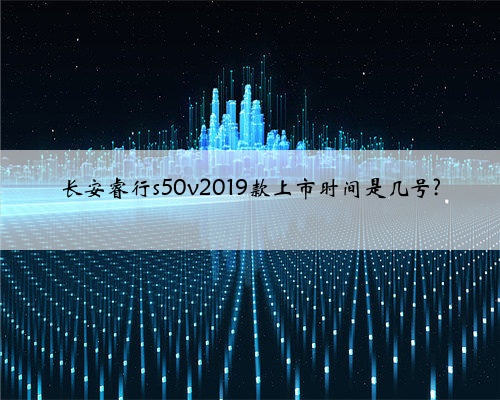 长安睿行s50v2019款上市时间是几号?