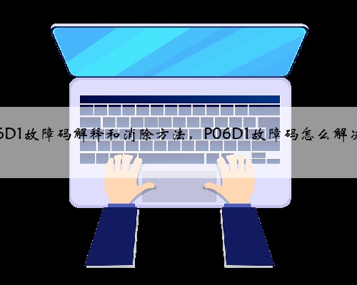 p06D1故障码解释和消除方法，P06D1故障码怎么解决？