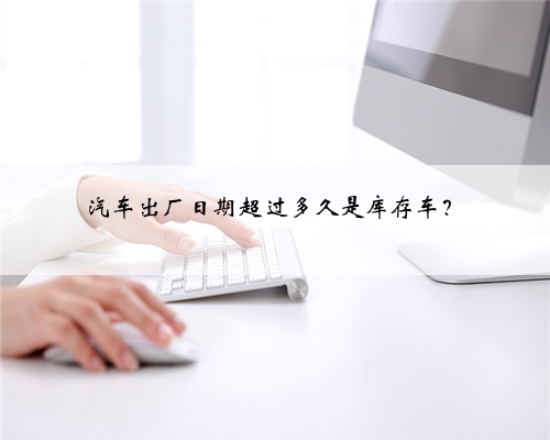 汽车出厂日期超过多久是库存车？
