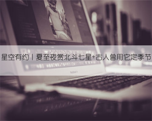 星空有约丨夏至夜赏北斗七星 古人曾用它定季节