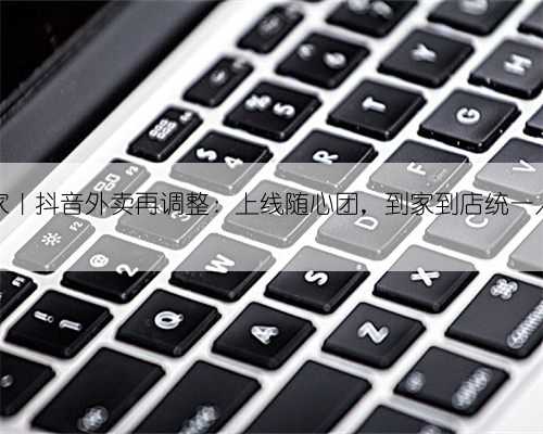 独家｜抖音外卖再调整：上线随心团，到家到店统一入口