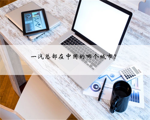 一汽总部在中国的哪个城市？