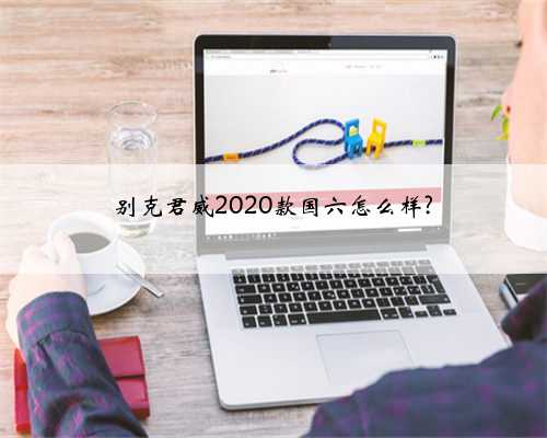 别克君威2020款国六怎么样?