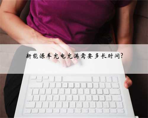新能源车充电充满需要多长时间?