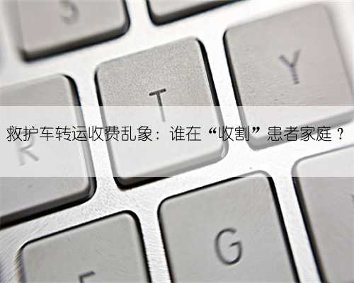 救护车转运收费乱象:谁在“收割”患者家庭?