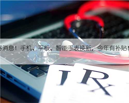 好消息！手机、平板、智能手表换新，今年有补贴！