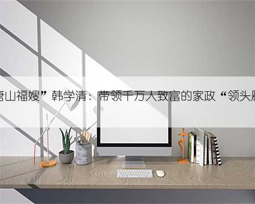 “唐山福嫂”韩学清：带领千万人致富的家政“领头雁”