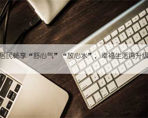 居民畅享“舒心气”“放心水”，幸福生活再升级