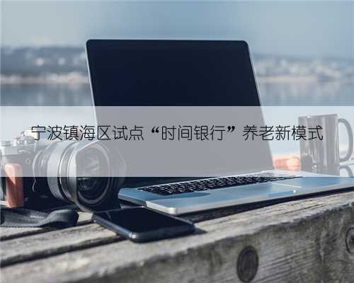 宁波镇海区试点“时间银行”养老新模式