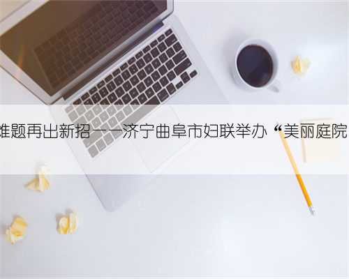 推进农村清洁庭院 破解难题再出新招——济宁曲阜市妇联举办“美丽庭院”巾