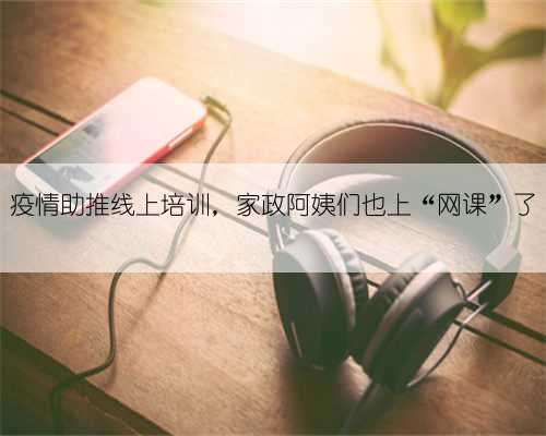 疫情助推线上培训，家政阿姨们也上“网课”了