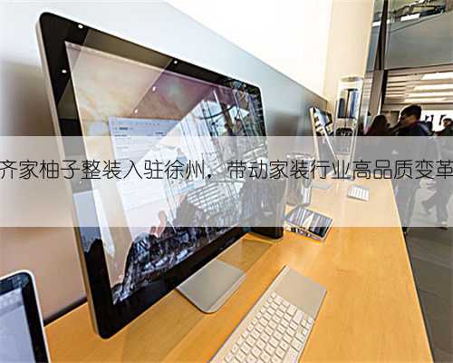 齐家柚子整装入驻徐州，带动家装行业高品质变革
