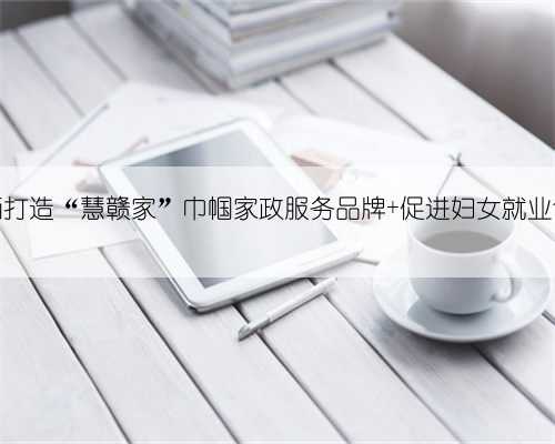 江西打造“慧赣家”巾帼家政服务品牌 促进妇女就业创业