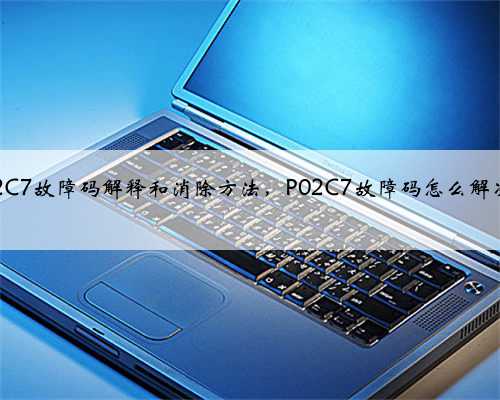 p02C7故障码解释和消除方法,P02C7故障码怎么解决?