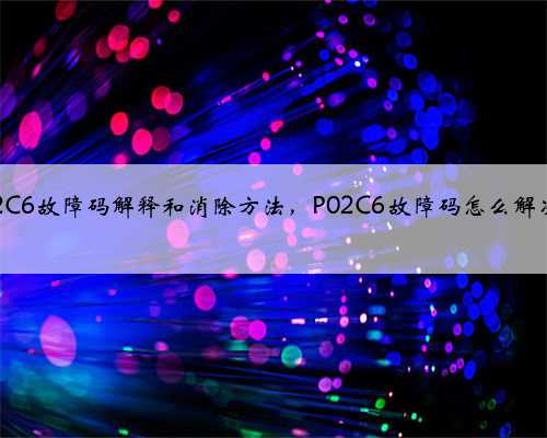 p02C6故障码解释和消除方法,P02C6故障码怎么解决?