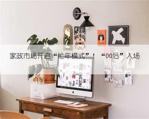 家政市场开启“忙年模式”!“00后”入场