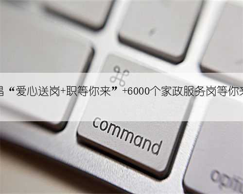 南昌“爱心送岗 职等你来” 6000个家政服务岗等你来选