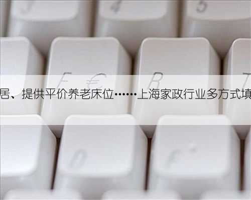 共享阿姨、客地旅居、提供平价养老床位……上海家政行业多方式填补春节“用
