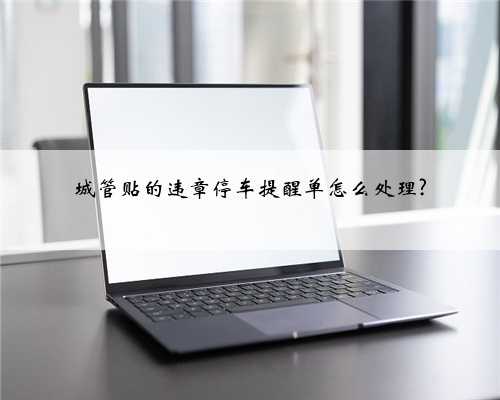 城管贴的违章停车提醒单怎么处理?