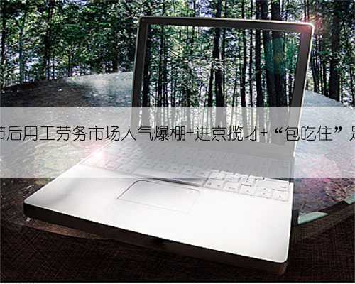 北京节后用工劳务市场人气爆棚 进京揽才 “包吃住”是标配