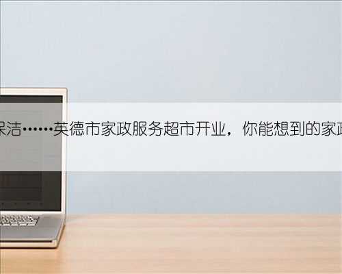 请保姆、请护工、做保洁……英德市家政服务超市开业，你能想到的家政服务“