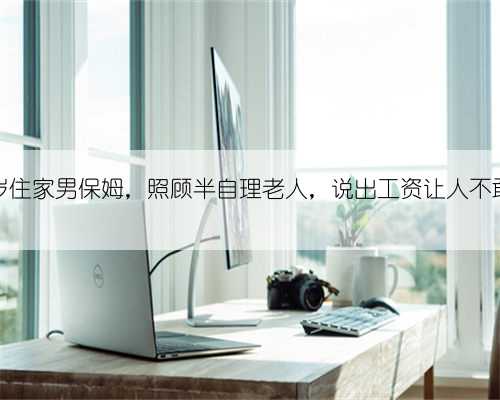 北京56岁住家男保姆,照顾半自理老人,说出工资让人不敢相信。