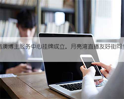 深圳南澳博主服务中心挂牌成立,月亮湾直播友好街同步开建