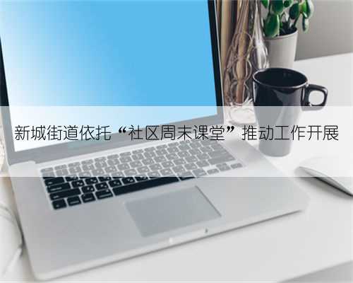 新城街道依托“社区周末课堂”推动工作开展